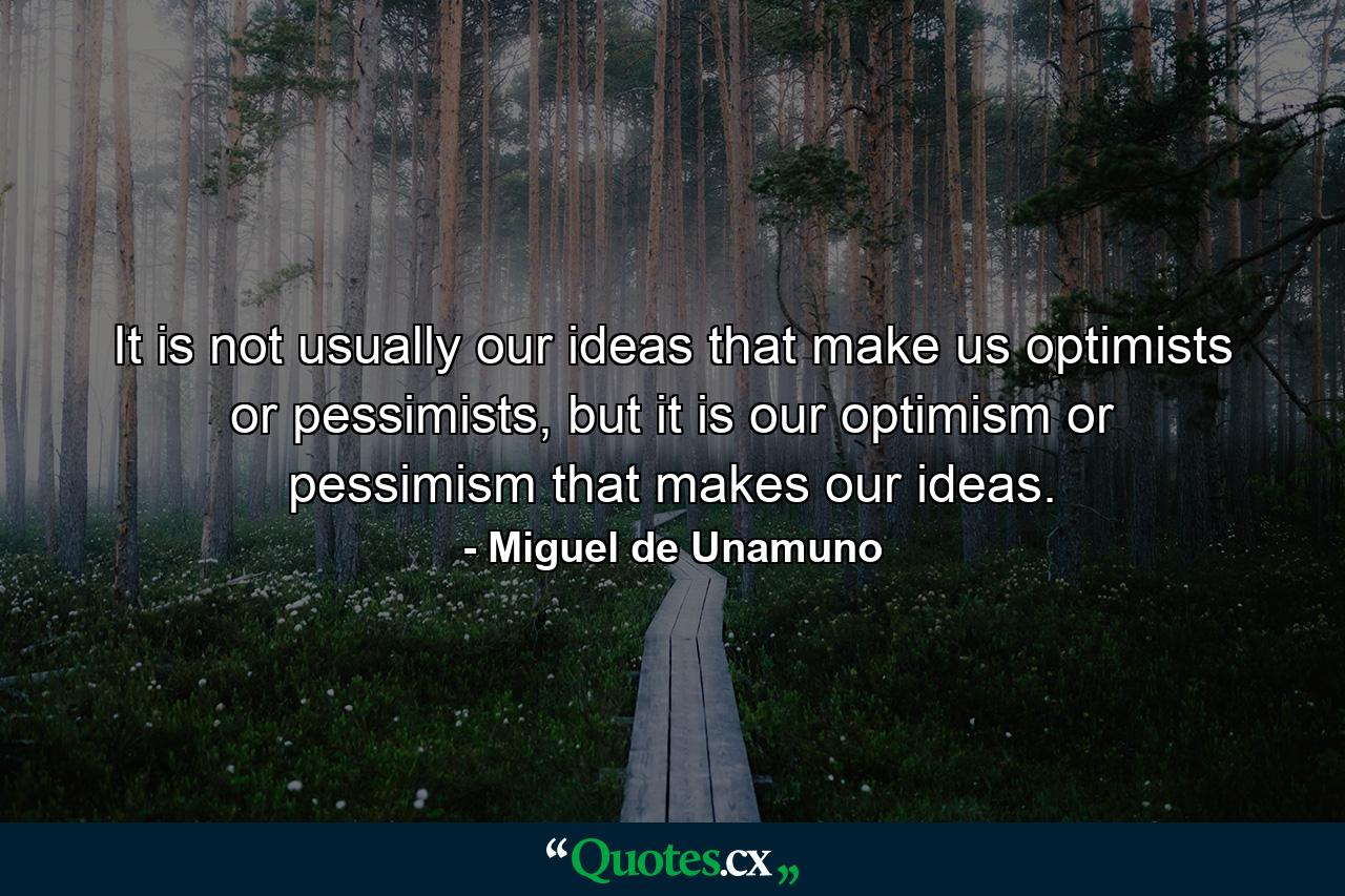 It is not usually our ideas that make us optimists or pessimists, but it is our optimism or pessimism that makes our ideas. - Quote by Miguel de Unamuno