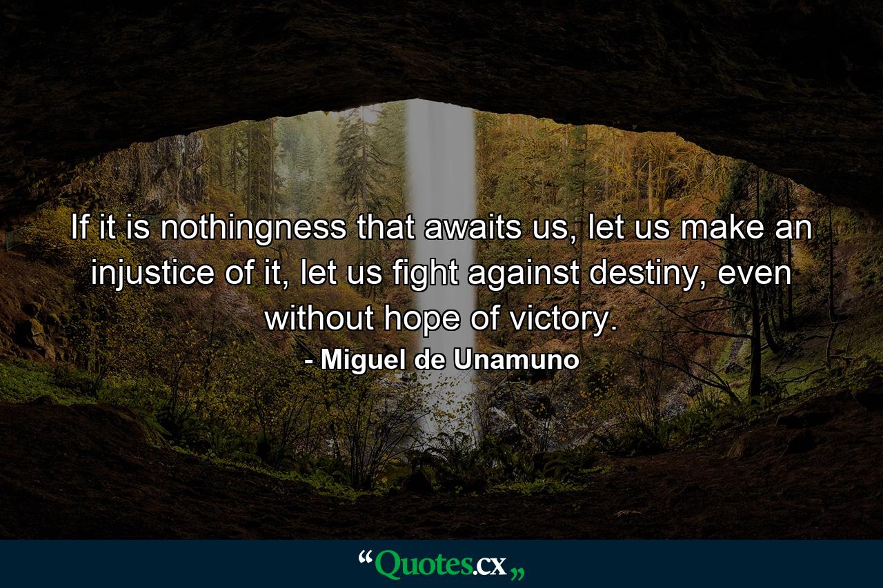 If it is nothingness that awaits us, let us make an injustice of it, let us fight against destiny, even without hope of victory. - Quote by Miguel de Unamuno