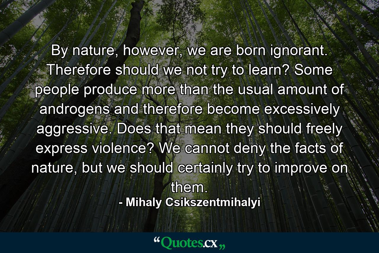 By nature, however, we are born ignorant. Therefore should we not try to learn? Some people produce more than the usual amount of androgens and therefore become excessively aggressive. Does that mean they should freely express violence? We cannot deny the facts of nature, but we should certainly try to improve on them. - Quote by Mihaly Csikszentmihalyi