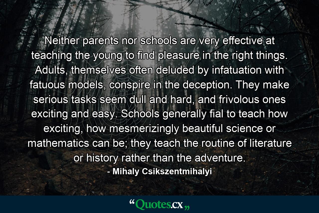 Neither parents nor schools are very effective at teaching the young to find pleasure in the right things. Adults, themselves often deluded by infatuation with fatuous models, conspire in the deception. They make serious tasks seem dull and hard, and frivolous ones exciting and easy. Schools generally fial to teach how exciting, how mesmerizingly beautiful science or mathematics can be; they teach the routine of literature or history rather than the adventure. - Quote by Mihaly Csikszentmihalyi