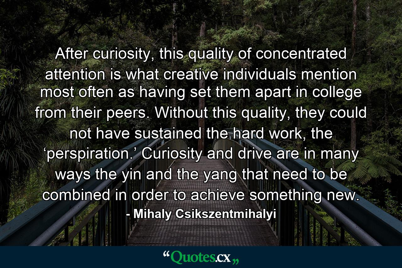 After curiosity, this quality of concentrated attention is what creative individuals mention most often as having set them apart in college from their peers. Without this quality, they could not have sustained the hard work, the ‘perspiration.’ Curiosity and drive are in many ways the yin and the yang that need to be combined in order to achieve something new. - Quote by Mihaly Csikszentmihalyi