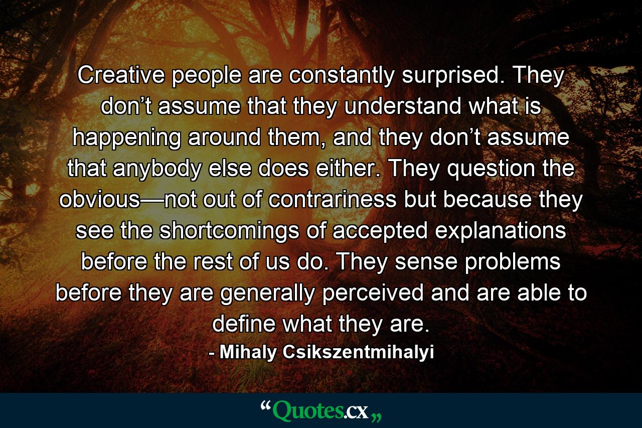 Creative people are constantly surprised. They don’t assume that they understand what is happening around them, and they don’t assume that anybody else does either. They question the obvious—not out of contrariness but because they see the shortcomings of accepted explanations before the rest of us do. They sense problems before they are generally perceived and are able to define what they are. - Quote by Mihaly Csikszentmihalyi