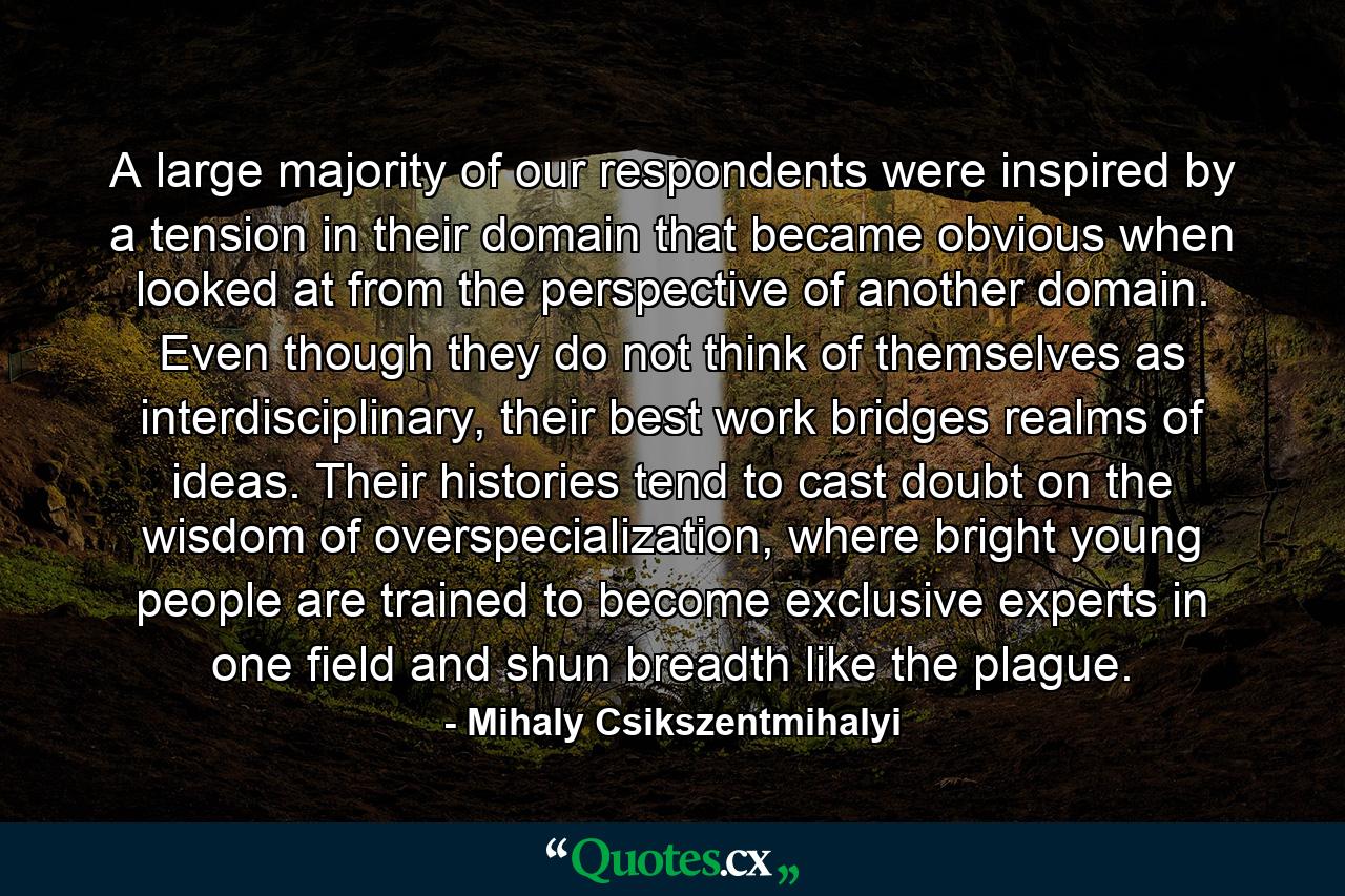 A large majority of our respondents were inspired by a tension in their domain that became obvious when looked at from the perspective of another domain. Even though they do not think of themselves as interdisciplinary, their best work bridges realms of ideas. Their histories tend to cast doubt on the wisdom of overspecialization, where bright young people are trained to become exclusive experts in one field and shun breadth like the plague. - Quote by Mihaly Csikszentmihalyi