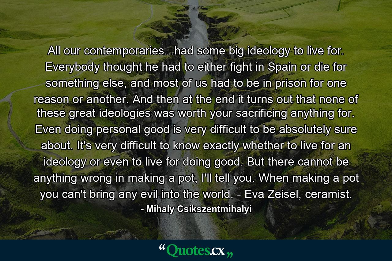 All our contemporaries...had some big ideology to live for. Everybody thought he had to either fight in Spain or die for something else, and most of us had to be in prison for one reason or another. And then at the end it turns out that none of these great ideologies was worth your sacrificing anything for. Even doing personal good is very difficult to be absolutely sure about. It's very difficult to know exactly whether to live for an ideology or even to live for doing good. But there cannot be anything wrong in making a pot, I'll tell you. When making a pot you can't bring any evil into the world. - Eva Zeisel, ceramist. - Quote by Mihaly Csikszentmihalyi