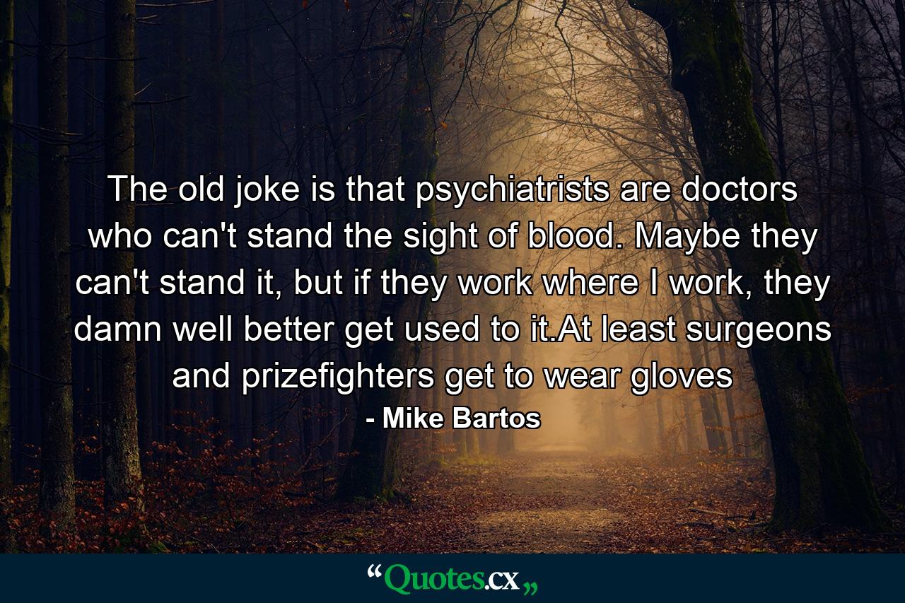 The old joke is that psychiatrists are doctors who can't stand the sight of blood. Maybe they can't stand it, but if they work where I work, they damn well better get used to it.At least surgeons and prizefighters get to wear gloves - Quote by Mike Bartos