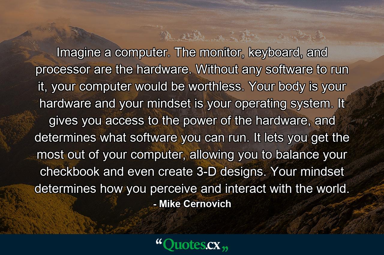 Imagine a computer. The monitor, keyboard, and processor are the hardware. Without any software to run it, your computer would be worthless. Your body is your hardware and your mindset is your operating system. It gives you access to the power of the hardware, and determines what software you can run. It lets you get the most out of your computer, allowing you to balance your checkbook and even create 3-D designs. Your mindset determines how you perceive and interact with the world. - Quote by Mike Cernovich