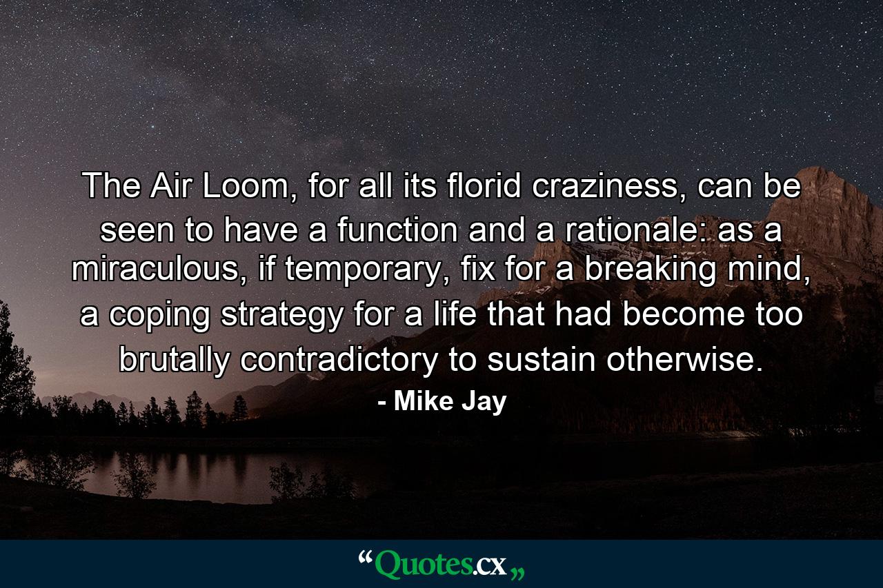 The Air Loom, for all its florid craziness, can be seen to have a function and a rationale: as a miraculous, if temporary, fix for a breaking mind, a coping strategy for a life that had become too brutally contradictory to sustain otherwise. - Quote by Mike Jay