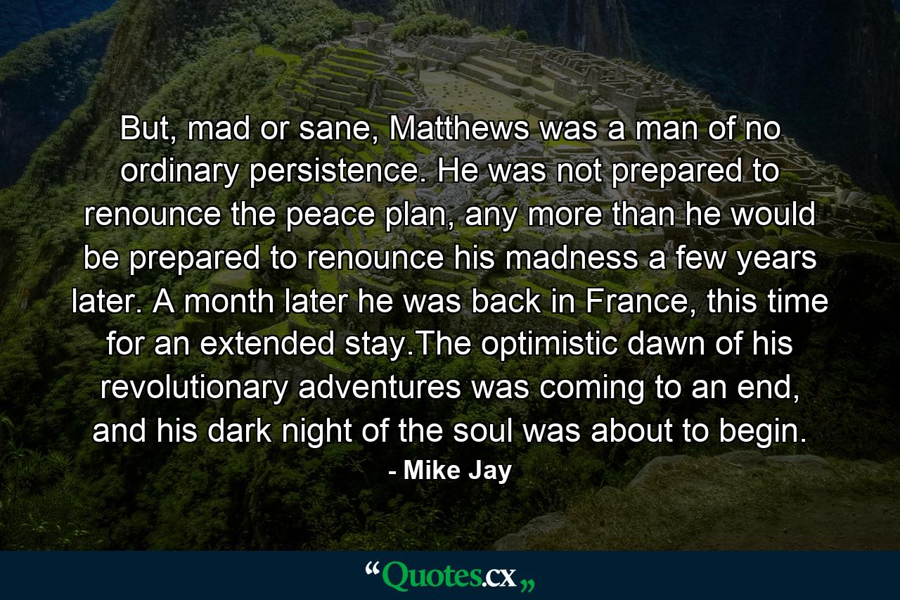 But, mad or sane, Matthews was a man of no ordinary persistence. He was not prepared to renounce the peace plan, any more than he would be prepared to renounce his madness a few years later. A month later he was back in France, this time for an extended stay.The optimistic dawn of his revolutionary adventures was coming to an end, and his dark night of the soul was about to begin. - Quote by Mike Jay