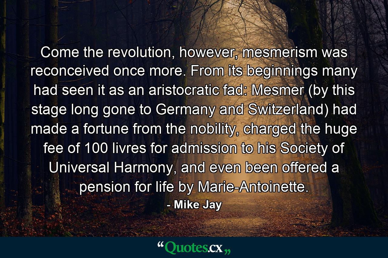 Come the revolution, however, mesmerism was reconceived once more. From its beginnings many had seen it as an aristocratic fad: Mesmer (by this stage long gone to Germany and Switzerland) had made a fortune from the nobility, charged the huge fee of 100 livres for admission to his Society of Universal Harmony, and even been offered a pension for life by Marie-Antoinette. - Quote by Mike Jay