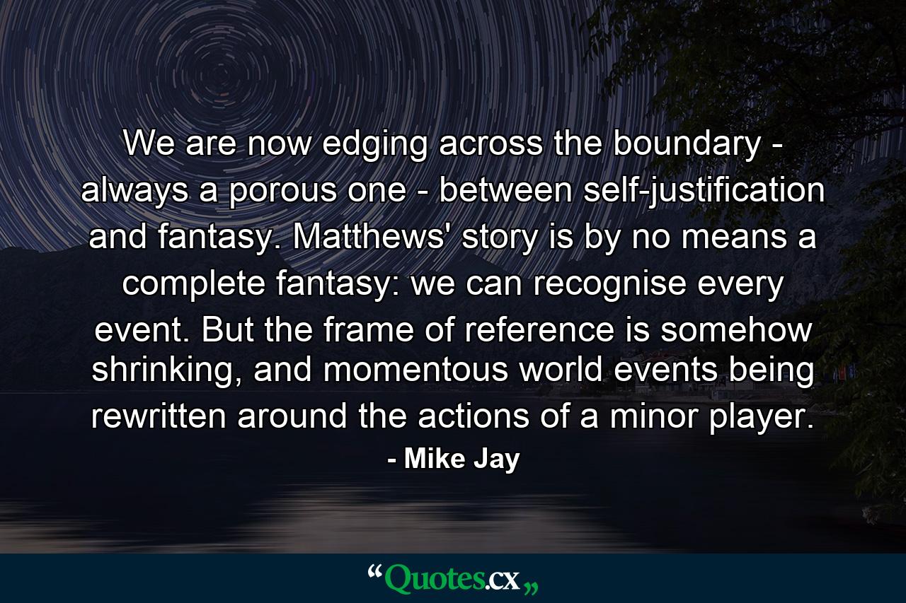 We are now edging across the boundary - always a porous one - between self-justification and fantasy. Matthews' story is by no means a complete fantasy: we can recognise every event. But the frame of reference is somehow shrinking, and momentous world events being rewritten around the actions of a minor player. - Quote by Mike Jay