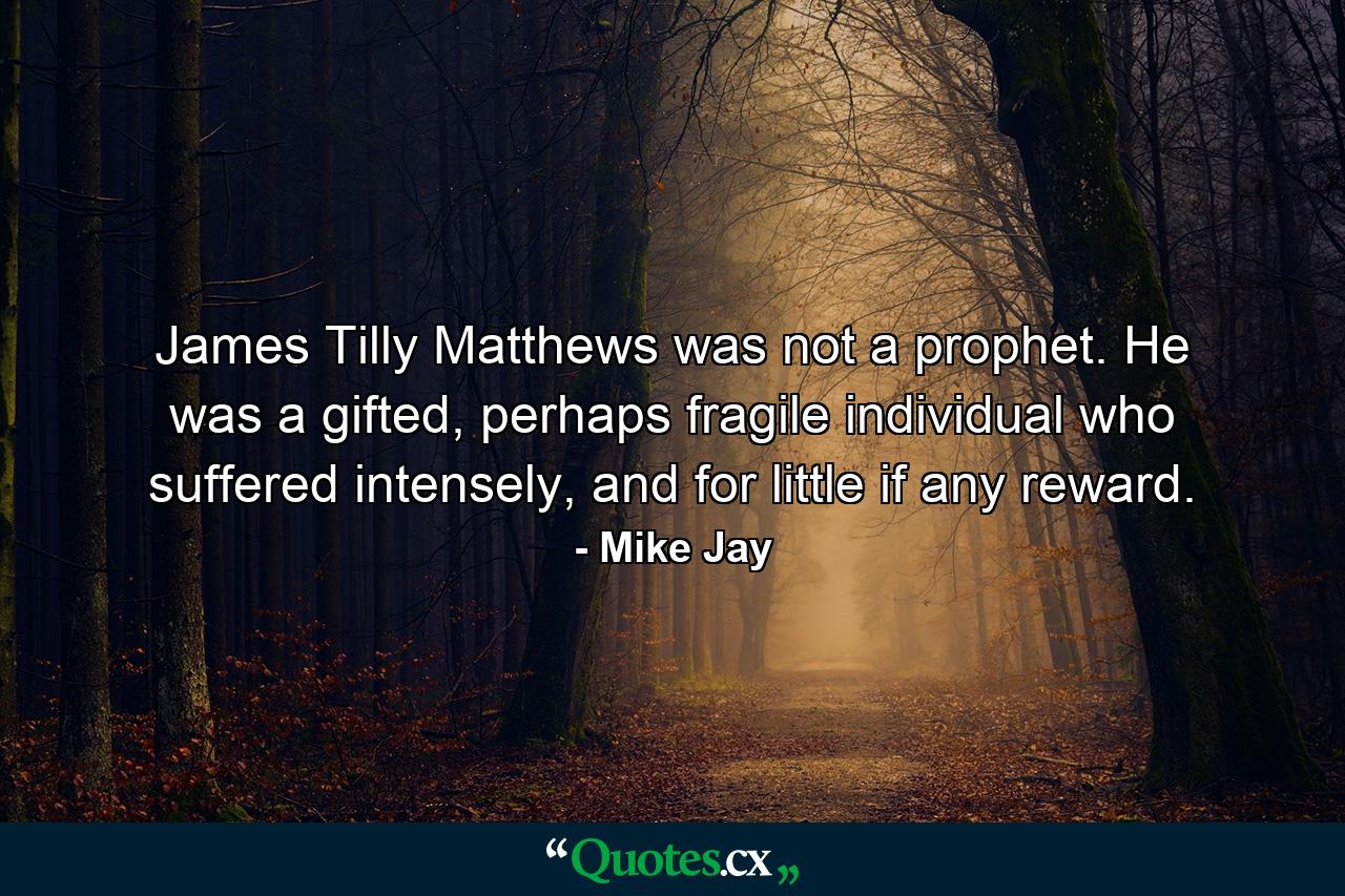 James Tilly Matthews was not a prophet. He was a gifted, perhaps fragile individual who suffered intensely, and for little if any reward. - Quote by Mike Jay