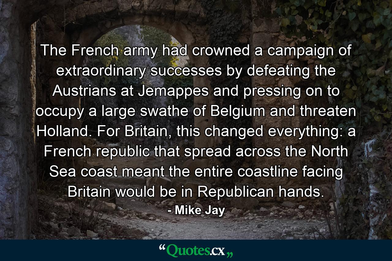 The French army had crowned a campaign of extraordinary successes by defeating the Austrians at Jemappes and pressing on to occupy a large swathe of Belgium and threaten Holland. For Britain, this changed everything: a French republic that spread across the North Sea coast meant the entire coastline facing Britain would be in Republican hands. - Quote by Mike Jay