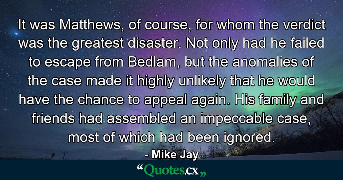 It was Matthews, of course, for whom the verdict was the greatest disaster. Not only had he failed to escape from Bedlam, but the anomalies of the case made it highly unlikely that he would have the chance to appeal again. His family and friends had assembled an impeccable case, most of which had been ignored. - Quote by Mike Jay