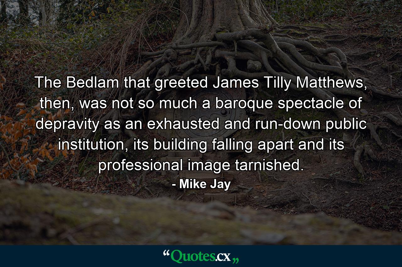 The Bedlam that greeted James Tilly Matthews, then, was not so much a baroque spectacle of depravity as an exhausted and run-down public institution, its building falling apart and its professional image tarnished. - Quote by Mike Jay