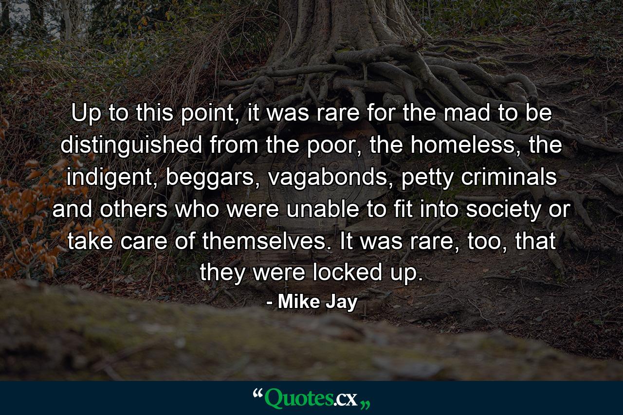 Up to this point, it was rare for the mad to be distinguished from the poor, the homeless, the indigent, beggars, vagabonds, petty criminals and others who were unable to fit into society or take care of themselves. It was rare, too, that they were locked up. - Quote by Mike Jay