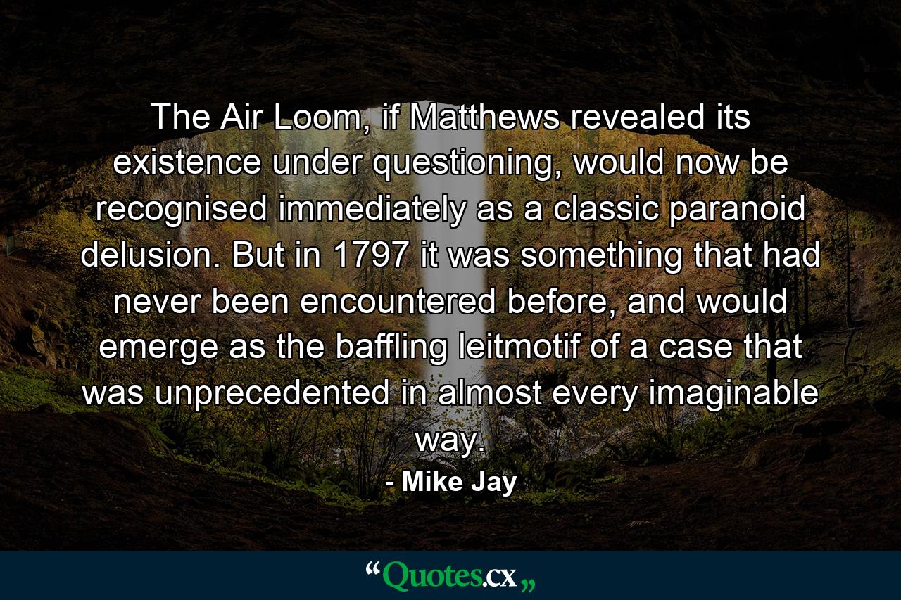 The Air Loom, if Matthews revealed its existence under questioning, would now be recognised immediately as a classic paranoid delusion. But in 1797 it was something that had never been encountered before, and would emerge as the baffling leitmotif of a case that was unprecedented in almost every imaginable way. - Quote by Mike Jay