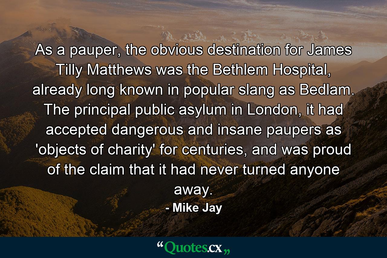 As a pauper, the obvious destination for James Tilly Matthews was the Bethlem Hospital, already long known in popular slang as Bedlam. The principal public asylum in London, it had accepted dangerous and insane paupers as 'objects of charity' for centuries, and was proud of the claim that it had never turned anyone away. - Quote by Mike Jay