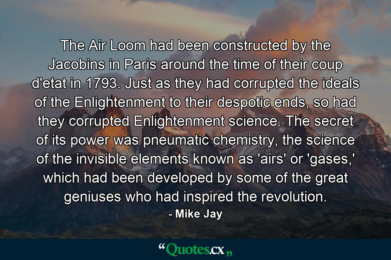 The Air Loom had been constructed by the Jacobins in Paris around the time of their coup d'etat in 1793. Just as they had corrupted the ideals of the Enlightenment to their despotic ends, so had they corrupted Enlightenment science. The secret of its power was pneumatic chemistry, the science of the invisible elements known as 'airs' or 'gases,' which had been developed by some of the great geniuses who had inspired the revolution. - Quote by Mike Jay