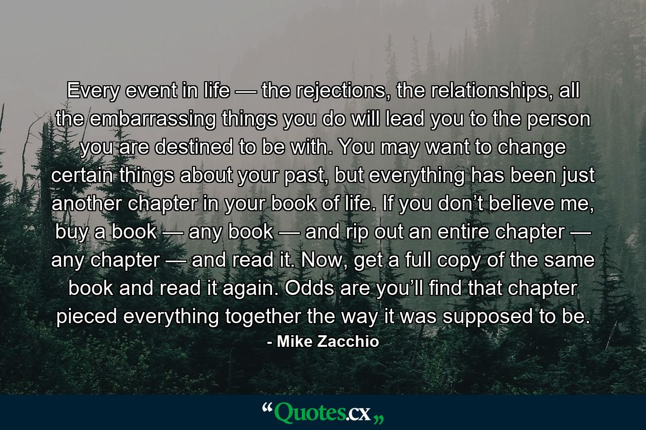 Every event in life — the rejections, the relationships, all the embarrassing things you do will lead you to the person you are destined to be with. You may want to change certain things about your past, but everything has been just another chapter in your book of life. If you don’t believe me, buy a book — any book — and rip out an entire chapter — any chapter — and read it. Now, get a full copy of the same book and read it again. Odds are you’ll find that chapter pieced everything together the way it was supposed to be. - Quote by Mike Zacchio