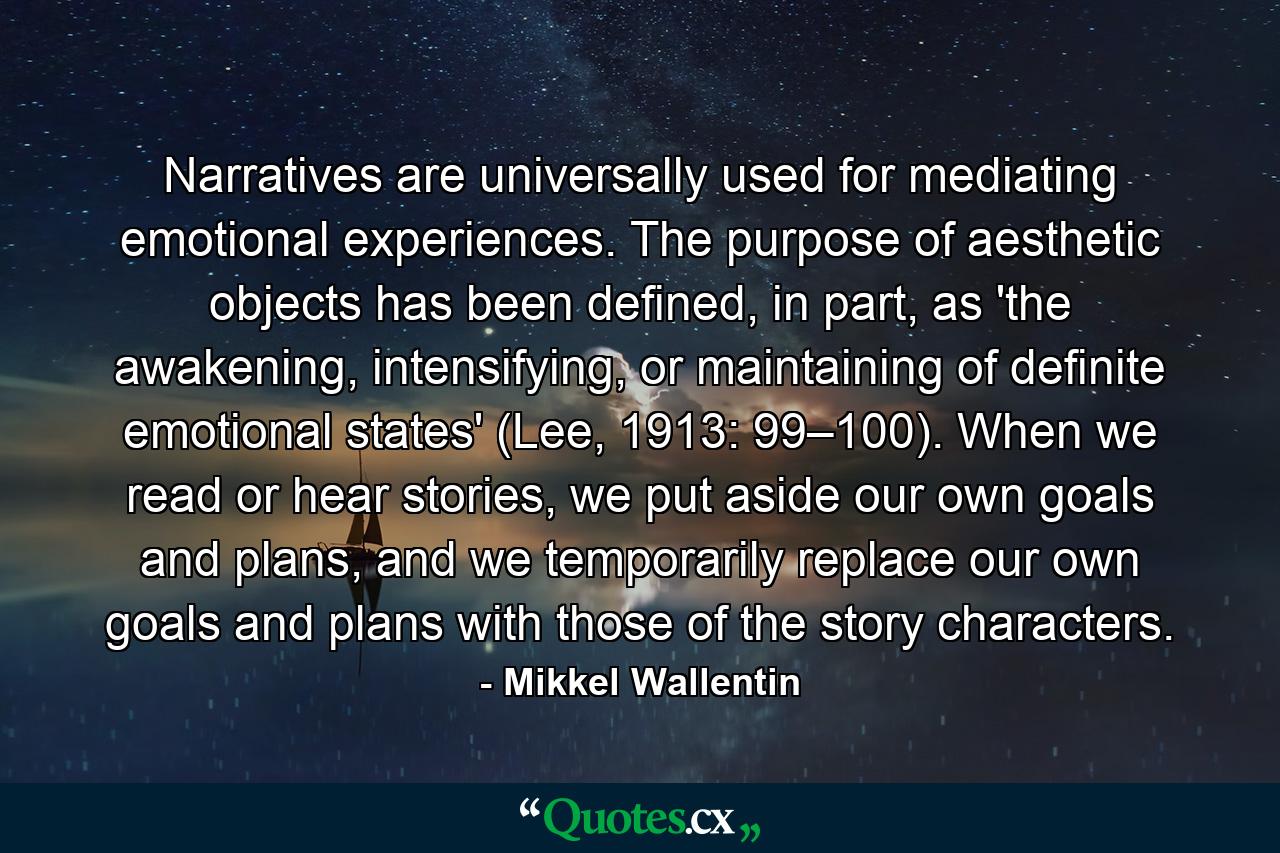 Narratives are universally used for mediating emotional experiences. The purpose of aesthetic objects has been defined, in part, as 'the awakening, intensifying, or maintaining of definite emotional states' (Lee, 1913: 99–100). When we read or hear stories, we put aside our own goals and plans, and we temporarily replace our own goals and plans with those of the story characters. - Quote by Mikkel Wallentin