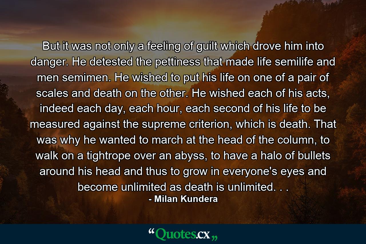 But it was not only a feeling of guilt which drove him into danger. He detested the pettiness that made life semilife and men semimen. He wished to put his life on one of a pair of scales and death on the other. He wished each of his acts, indeed each day, each hour, each second of his life to be measured against the supreme criterion, which is death. That was why he wanted to march at the head of the column, to walk on a tightrope over an abyss, to have a halo of bullets around his head and thus to grow in everyone's eyes and become unlimited as death is unlimited. . . - Quote by Milan Kundera