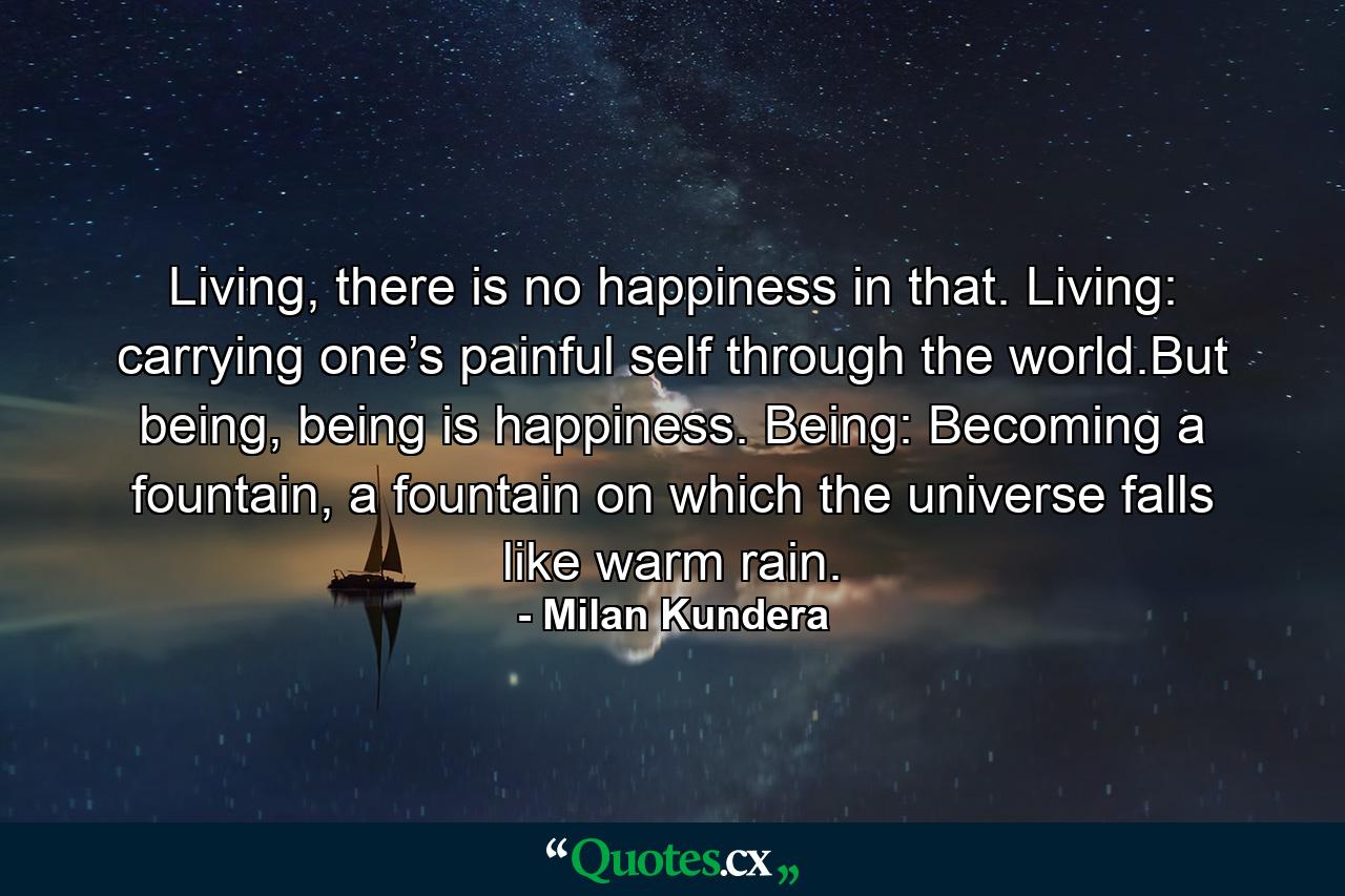 Living, there is no happiness in that. Living: carrying one’s painful self through the world.But being, being is happiness. Being: Becoming a fountain, a fountain on which the universe falls like warm rain. - Quote by Milan Kundera