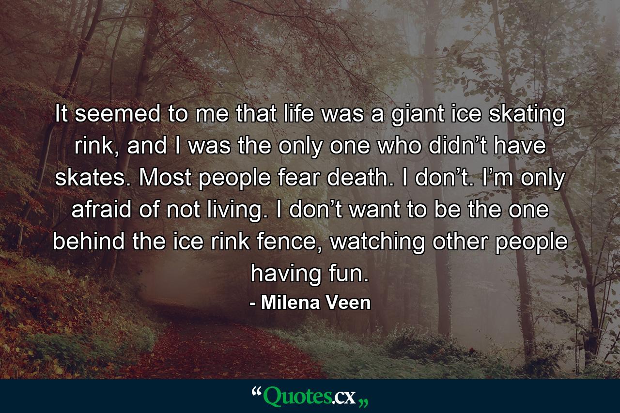 It seemed to me that life was a giant ice skating rink, and I was the only one who didn’t have skates. Most people fear death. I don’t. I’m only afraid of not living. I don’t want to be the one behind the ice rink fence, watching other people having fun. - Quote by Milena Veen