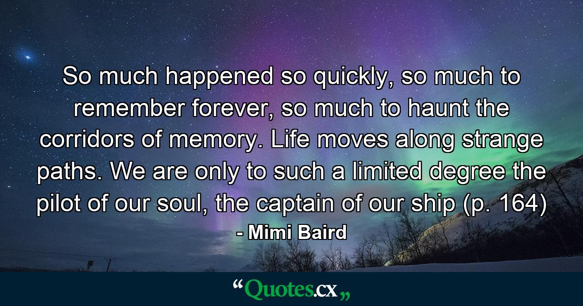 So much happened so quickly, so much to remember forever, so much to haunt the corridors of memory. Life moves along strange paths. We are only to such a limited degree the pilot of our soul, the captain of our ship (p. 164) - Quote by Mimi Baird