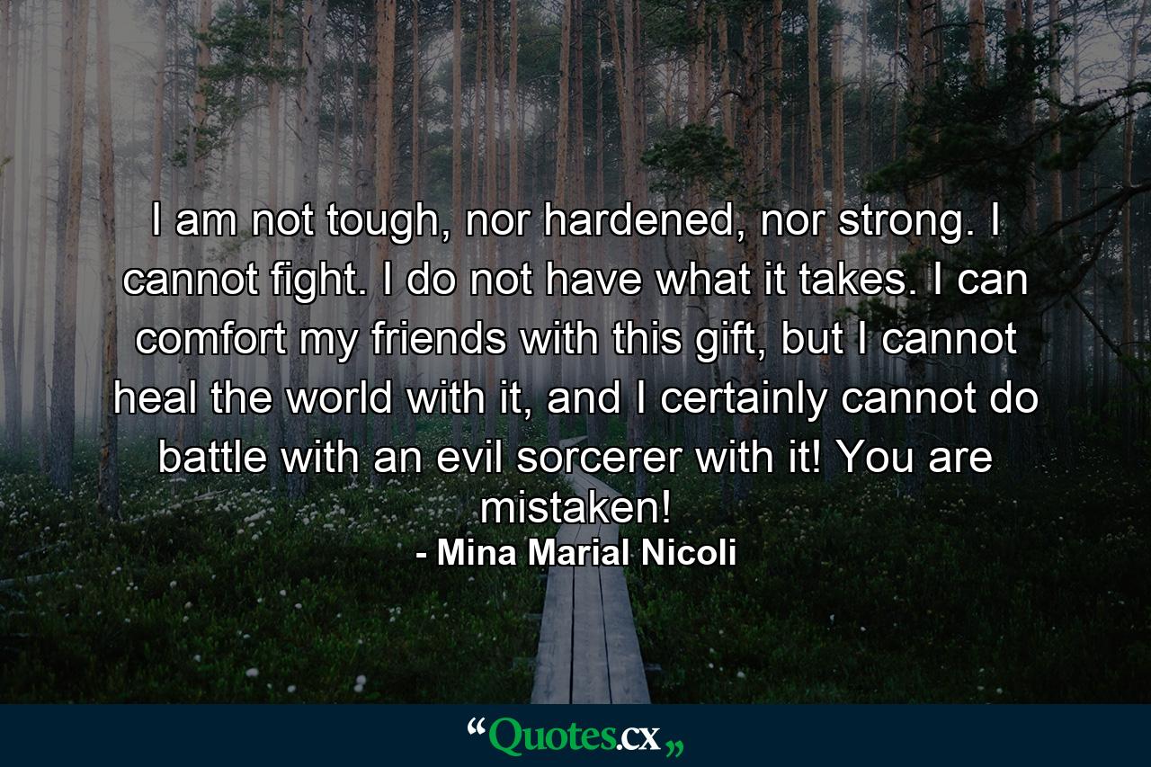 I am not tough, nor hardened, nor strong. I cannot fight. I do not have what it takes. I can comfort my friends with this gift, but I cannot heal the world with it, and I certainly cannot do battle with an evil sorcerer with it! You are mistaken! - Quote by Mina Marial Nicoli