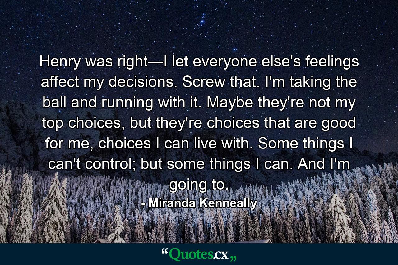 Henry was right—I let everyone else's feelings affect my decisions. Screw that. I'm taking the ball and running with it. Maybe they're not my top choices, but they're choices that are good for me, choices I can live with. Some things I can't control; but some things I can. And I'm going to. - Quote by Miranda Kenneally