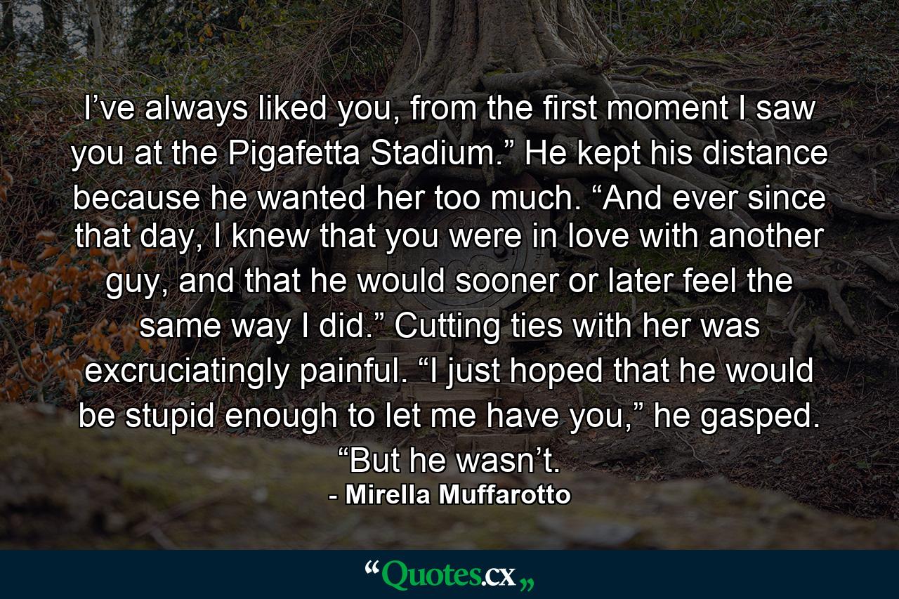 I’ve always liked you, from the first moment I saw you at the Pigafetta Stadium.” He kept his distance because he wanted her too much. “And ever since that day, I knew that you were in love with another guy, and that he would sooner or later feel the same way I did.” Cutting ties with her was excruciatingly painful. “I just hoped that he would be stupid enough to let me have you,” he gasped. “But he wasn’t. - Quote by Mirella Muffarotto