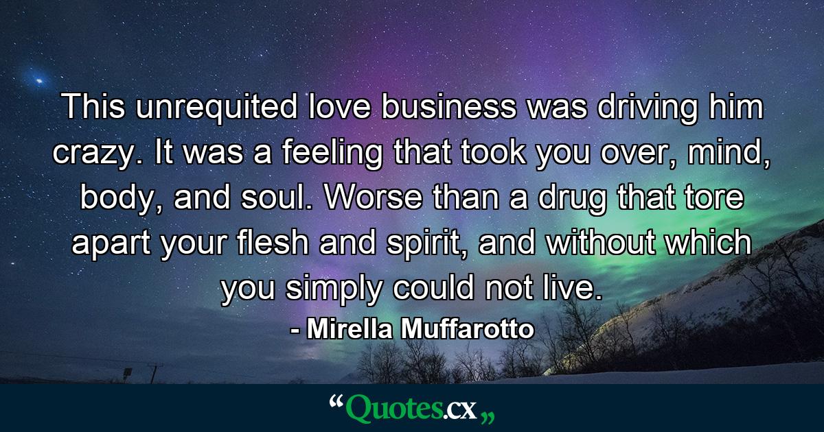 This unrequited love business was driving him crazy. It was a feeling that took you over, mind, body, and soul. Worse than a drug that tore apart your flesh and spirit, and without which you simply could not live. - Quote by Mirella Muffarotto