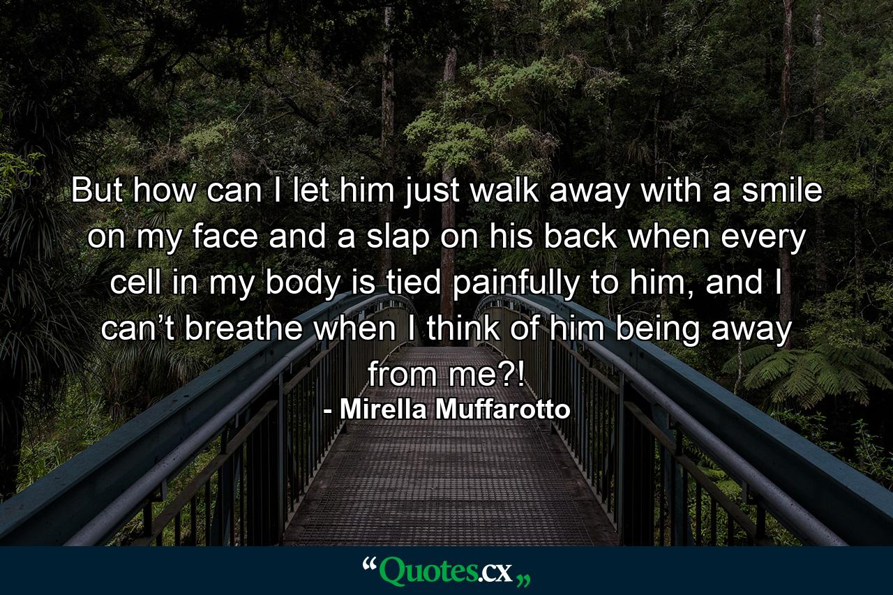 But how can I let him just walk away with a smile on my face and a slap on his back when every cell in my body is tied painfully to him, and I can’t breathe when I think of him being away from me?! - Quote by Mirella Muffarotto