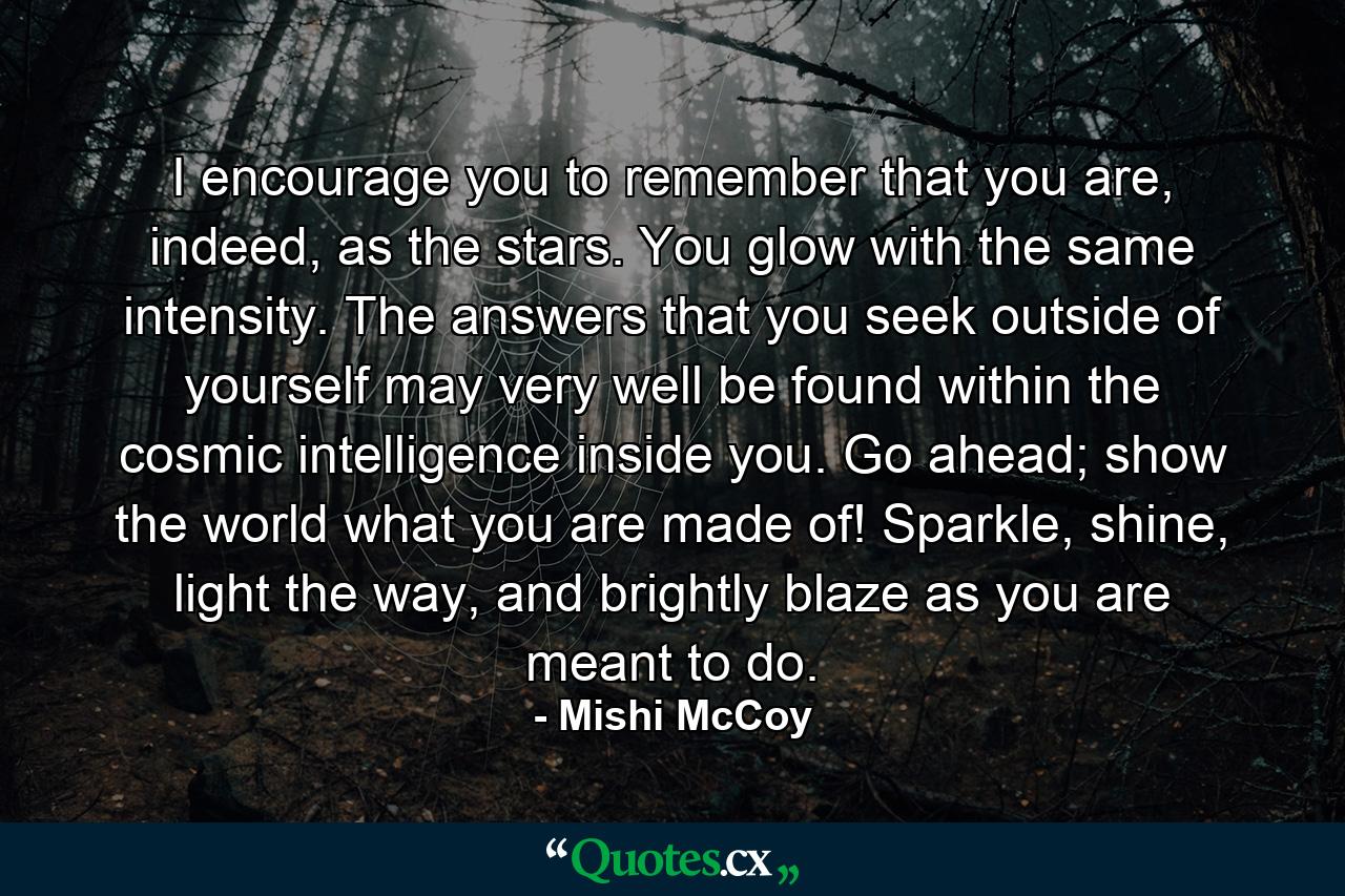 I encourage you to remember that you are, indeed, as the stars. You glow with the same intensity. The answers that you seek outside of yourself may very well be found within the cosmic intelligence inside you. Go ahead; show the world what you are made of! Sparkle, shine, light the way, and brightly blaze as you are meant to do. - Quote by Mishi McCoy