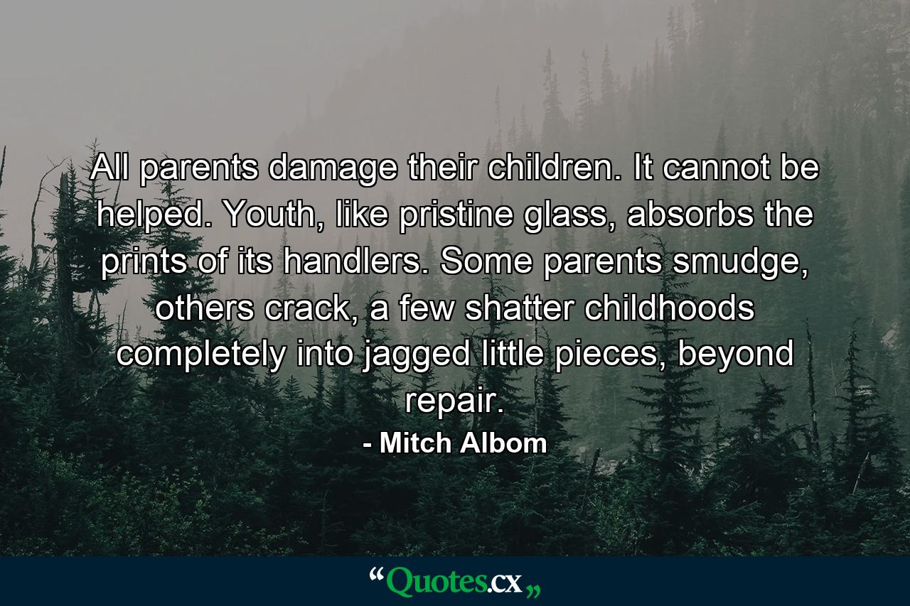 All parents damage their children. It cannot be helped. Youth, like pristine glass, absorbs the prints of its handlers. Some parents smudge, others crack, a few shatter childhoods completely into jagged little pieces, beyond repair. - Quote by Mitch Albom