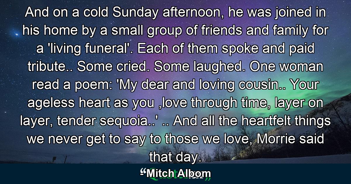 And on a cold Sunday afternoon, he was joined in his home by a small group of friends and family for a 'living funeral'. Each of them spoke and paid tribute.. Some cried. Some laughed. One woman read a poem: 'My dear and loving cousin.. Your ageless heart as you ,love through time, layer on layer, tender sequoia..' .. And all the heartfelt things we never get to say to those we love, Morrie said that day. - Quote by Mitch Albom