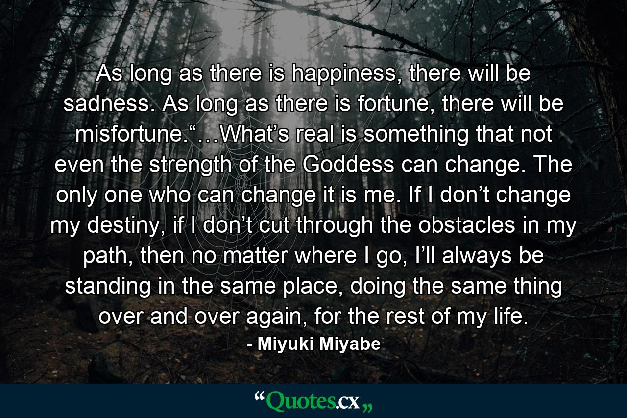 As long as there is happiness, there will be sadness. As long as there is fortune, there will be misfortune.“…What’s real is something that not even the strength of the Goddess can change. The only one who can change it is me. If I don’t change my destiny, if I don’t cut through the obstacles in my path, then no matter where I go, I’ll always be standing in the same place, doing the same thing over and over again, for the rest of my life. - Quote by Miyuki Miyabe