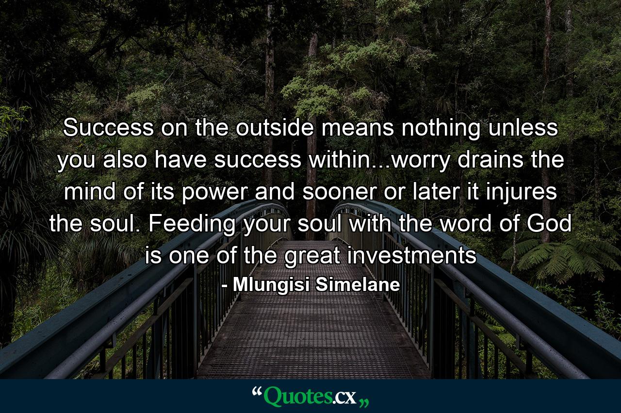 Success on the outside means nothing unless you also have success within...worry drains the mind of its power and sooner or later it injures the soul. Feeding your soul with the word of God is one of the great investments - Quote by Mlungisi Simelane