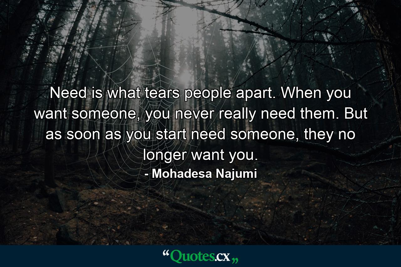 Need is what tears people apart. When you want someone, you never really need them. But as soon as you start need someone, they no longer want you. - Quote by Mohadesa Najumi