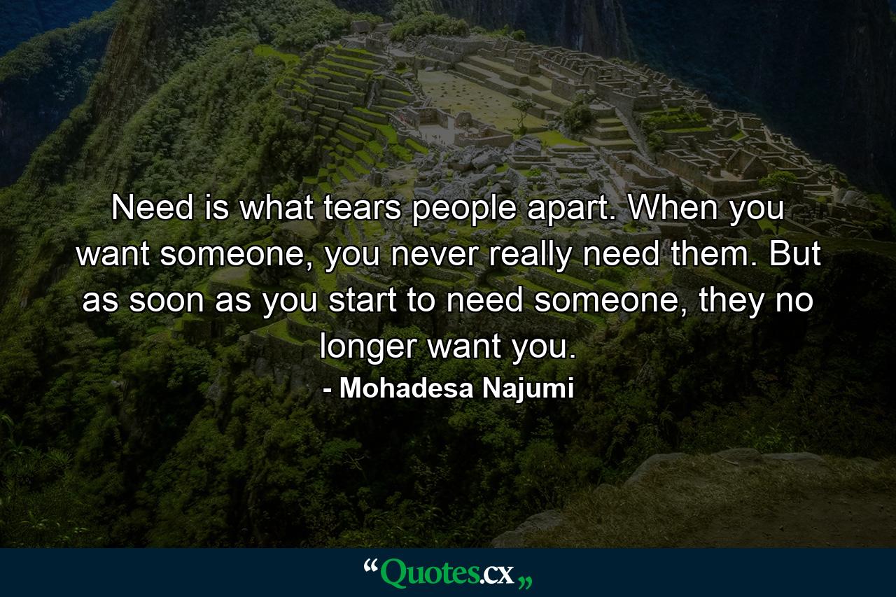 Need is what tears people apart. When you want someone, you never really need them. But as soon as you start to need someone, they no longer want you. - Quote by Mohadesa Najumi