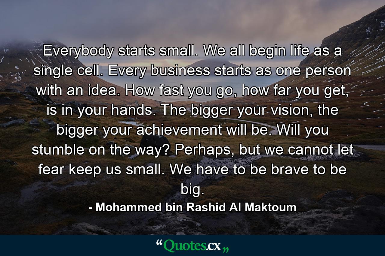 Everybody starts small. We all begin life as a single cell. Every business starts as one person with an idea. How fast you go, how far you get, is in your hands. The bigger your vision, the bigger your achievement will be. Will you stumble on the way? Perhaps, but we cannot let fear keep us small. We have to be brave to be big. - Quote by Mohammed bin Rashid Al Maktoum