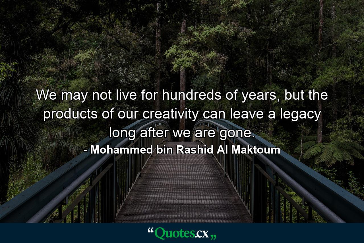 We may not live for hundreds of years, but the products of our creativity can leave a legacy long after we are gone. - Quote by Mohammed bin Rashid Al Maktoum