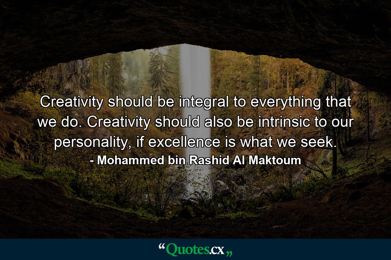 Creativity should be integral to everything that we do. Creativity should also be intrinsic to our personality, if excellence is what we seek. - Quote by Mohammed bin Rashid Al Maktoum