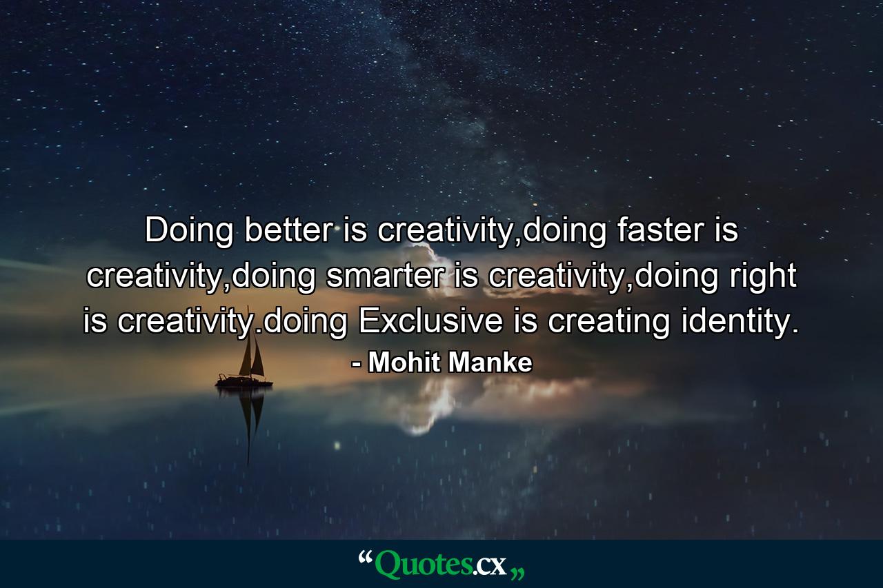 Doing better is creativity,doing faster is creativity,doing smarter is creativity,doing right is creativity.doing Exclusive is creating identity. - Quote by Mohit Manke