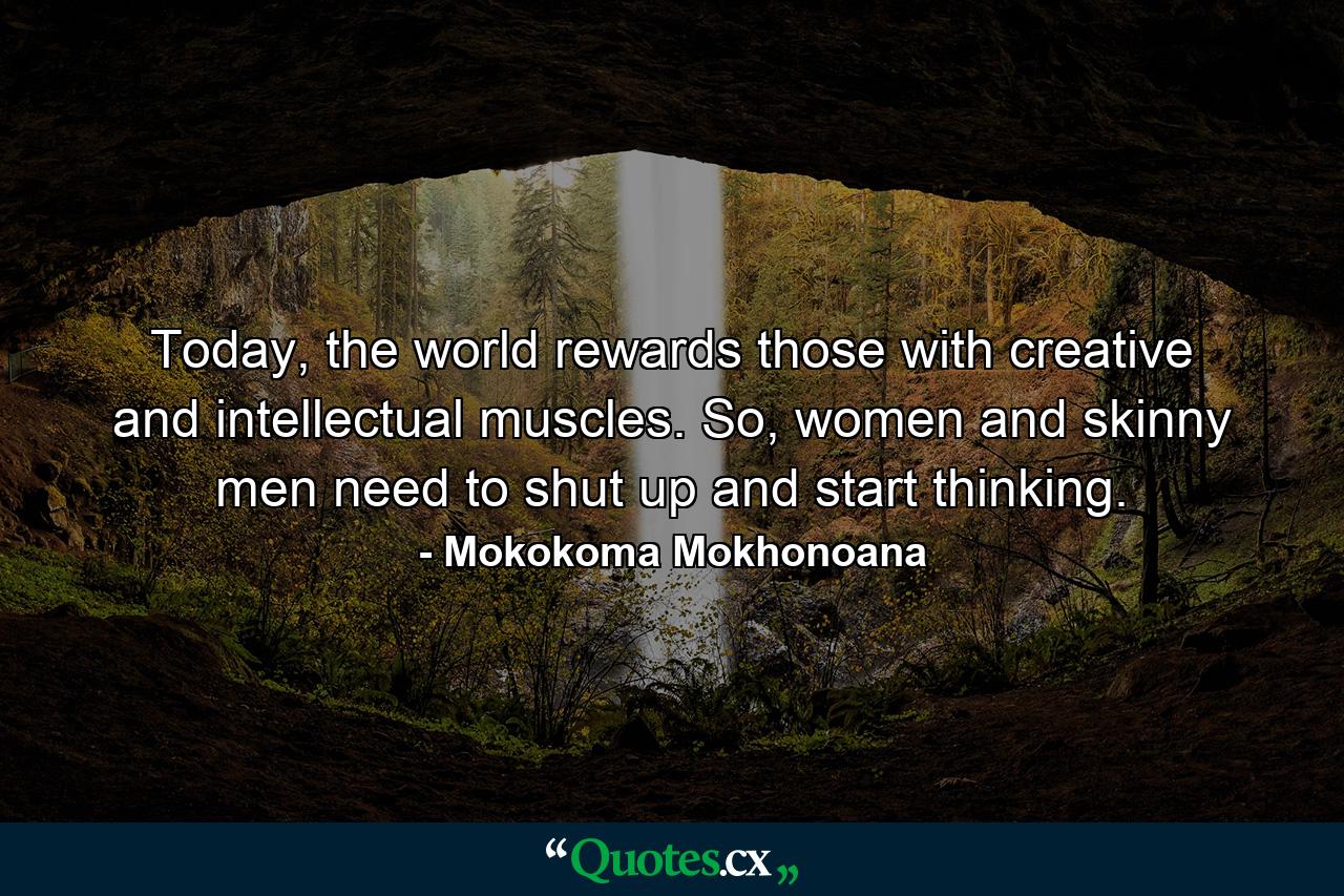 Today, the world rewards those with creative and intellectual muscles. So, women and skinny men need to shut up and start thinking. - Quote by Mokokoma Mokhonoana