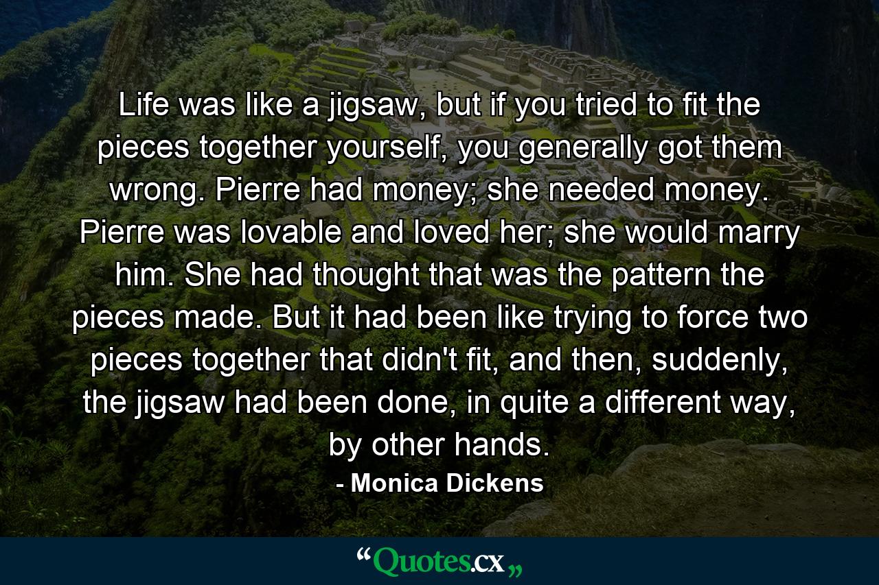 Life was like a jigsaw, but if you tried to fit the pieces together yourself, you generally got them wrong. Pierre had money; she needed money. Pierre was lovable and loved her; she would marry him. She had thought that was the pattern the pieces made. But it had been like trying to force two pieces together that didn't fit, and then, suddenly, the jigsaw had been done, in quite a different way, by other hands. - Quote by Monica Dickens