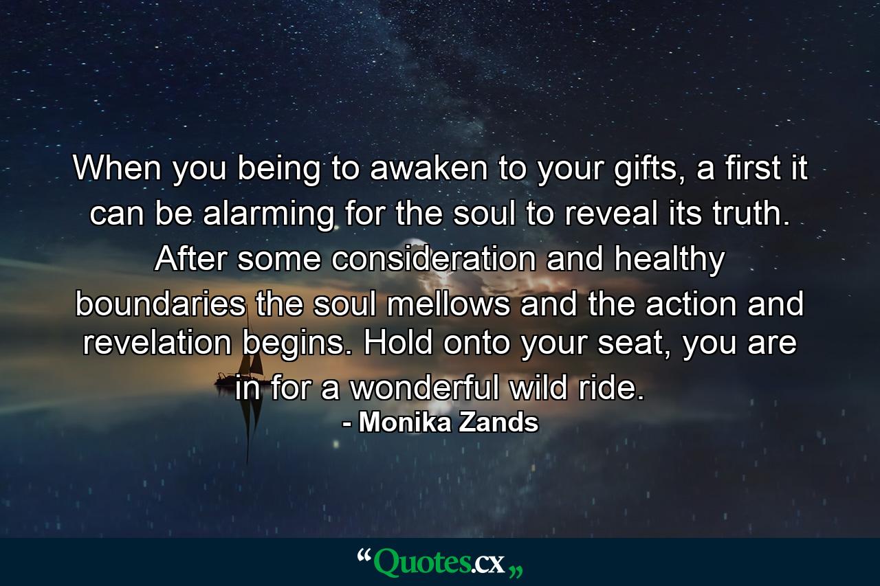 When you being to awaken to your gifts, a first it can be alarming for the soul to reveal its truth. After some consideration and healthy boundaries the soul mellows and the action and revelation begins. Hold onto your seat, you are in for a wonderful wild ride. - Quote by Monika Zands