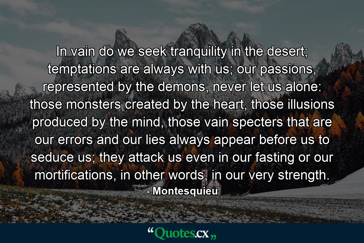 In vain do we seek tranquility in the desert; temptations are always with us; our passions, represented by the demons, never let us alone: those monsters created by the heart, those illusions produced by the mind, those vain specters that are our errors and our lies always appear before us to seduce us; they attack us even in our fasting or our mortifications, in other words, in our very strength. - Quote by Montesquieu