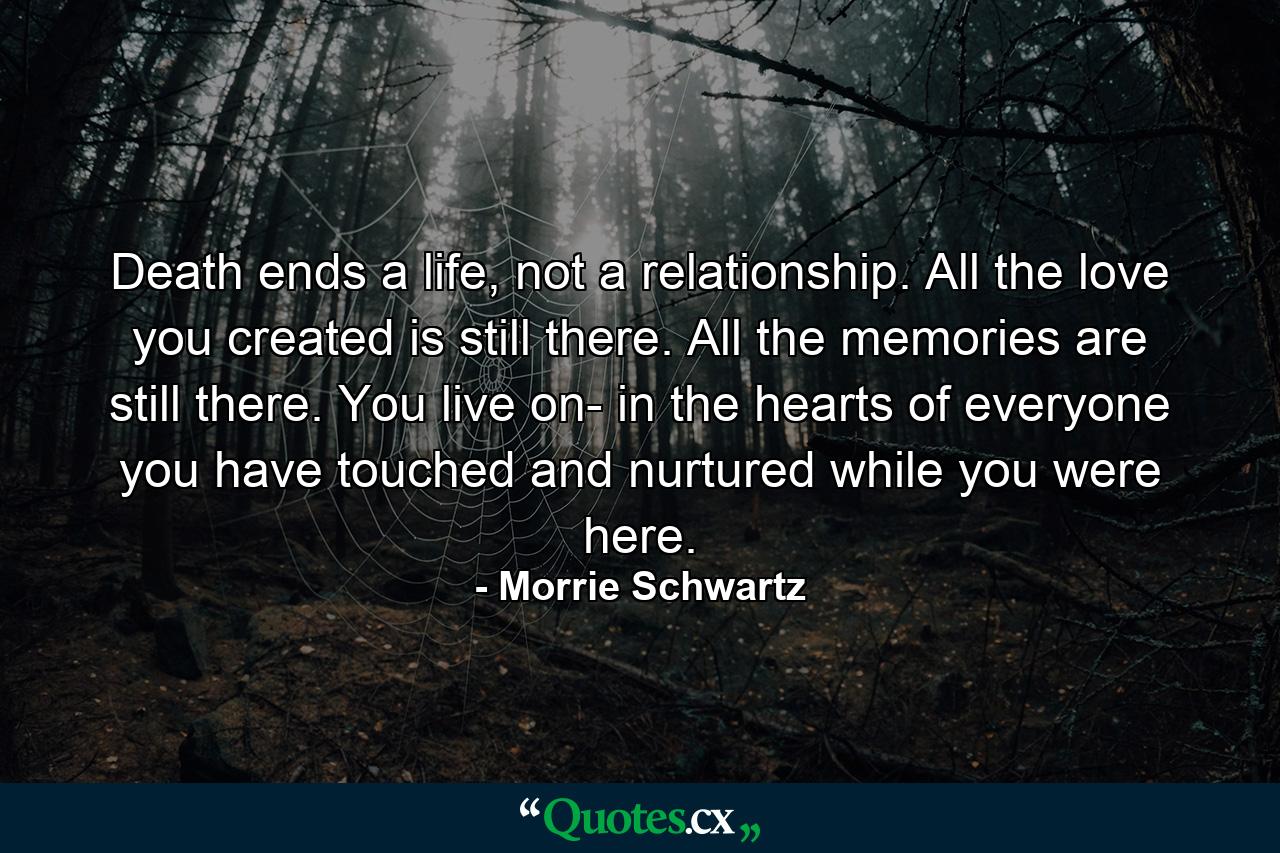 Death ends a life, not a relationship. All the love you created is still there. All the memories are still there. You live on- in the hearts of everyone you have touched and nurtured while you were here. - Quote by Morrie Schwartz