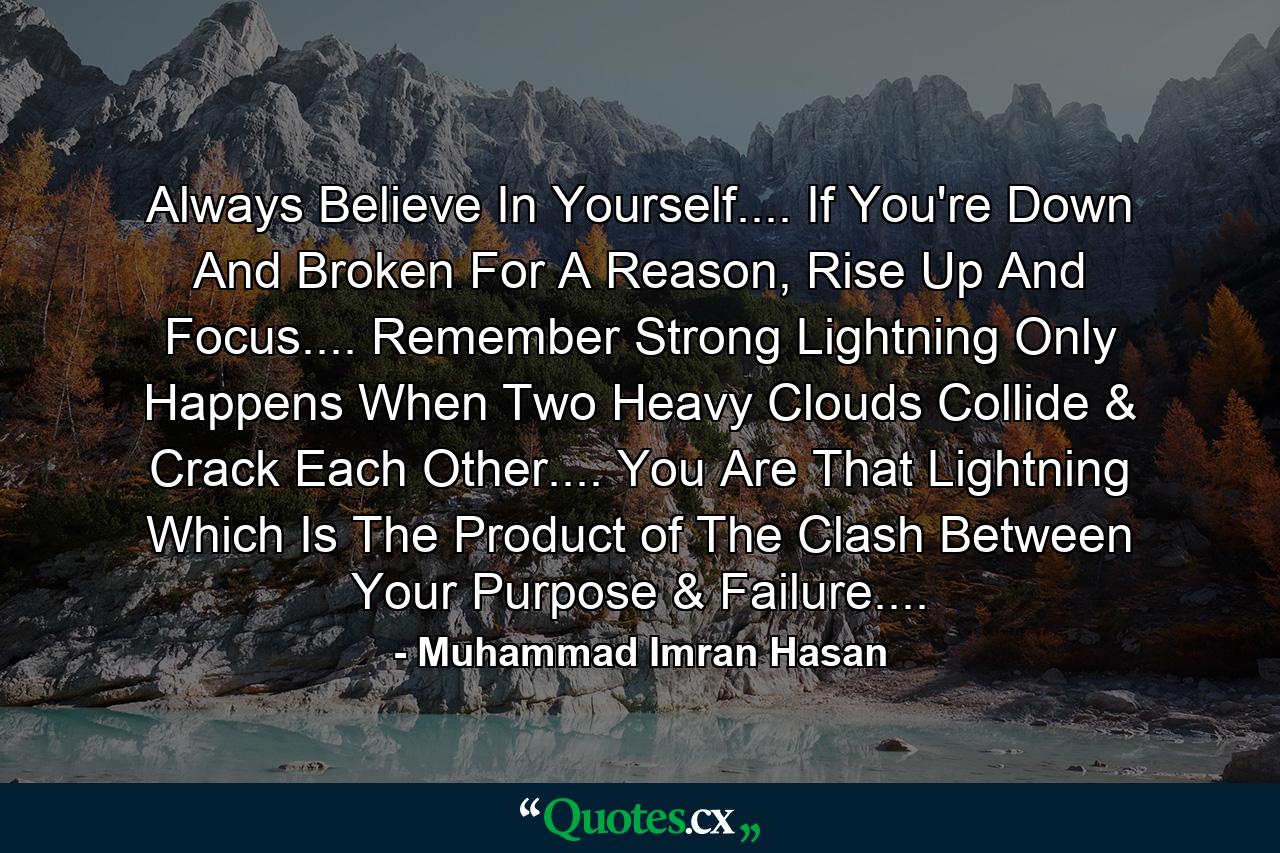 Always Believe In Yourself.... If You're Down And Broken For A Reason, Rise Up And Focus.... Remember Strong Lightning Only Happens When Two Heavy Clouds Collide & Crack Each Other.... You Are That Lightning Which Is The Product of The Clash Between Your Purpose & Failure.... - Quote by Muhammad Imran Hasan